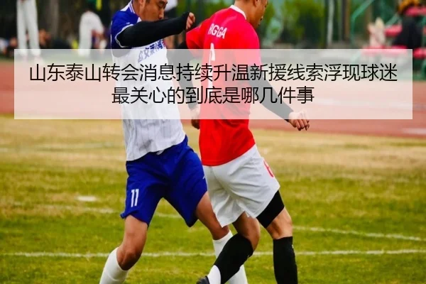 山东泰山转会消息持续升温新援线索浮现球迷最关心的到底是哪几件事 - kaiyun